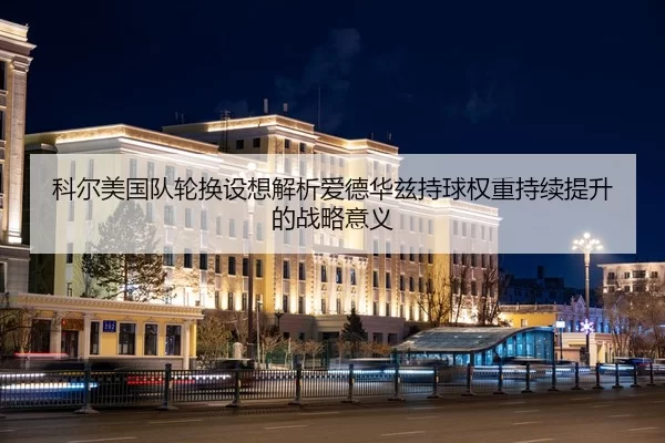 科尔美国队轮换设想解析爱德华兹持球权重持续提升的战略意义