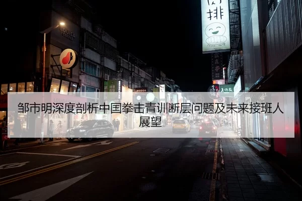邹市明深度剖析中国拳击青训断层问题及未来接班人展望