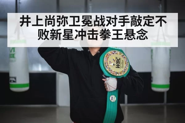 井上尚弥卫冕战对手敲定不败新星冲击拳王悬念