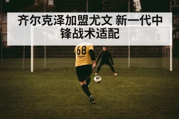 齐尔克泽加盟尤文 新一代中锋战术适配