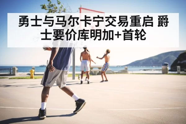 勇士与马尔卡宁交易重启 爵士要价库明加+首轮