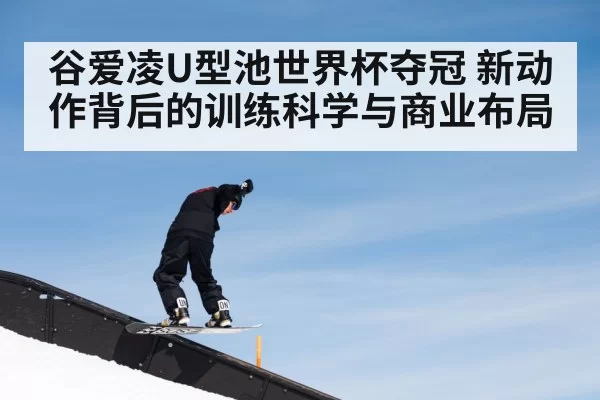 谷爱凌U型池世界杯夺冠 新动作背后的训练科学与商业布局