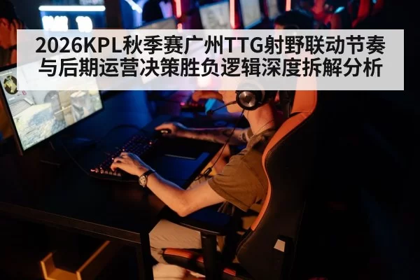 2026KPL秋季赛广州TTG射野联动节奏与后期运营决策胜负逻辑深度拆解分析
