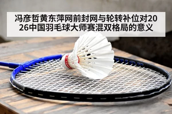 冯彦哲黄东萍网前封网与轮转补位对2026中国羽毛球大师赛混双格局的意义